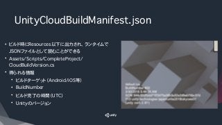 UnityCloudBuildManifest.json 
• ビルド時にResources以下に出力され、ランタイムで
JSONファイルとして読むことができる
• Assets/Scripts/CompleteProject/
CloudBu...