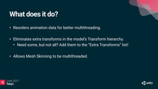 What does it do?
• Reorders animation data for better multithreading.
• Eliminates extra transforms in the model’s Transform hierarchy.
• Need some, but not all? Add them to the “Extra Transforms” list!
• Allows Mesh Skinning to be multithreaded.
 