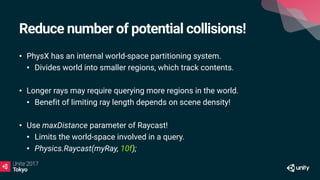 Reduce number of potential collisions!
• PhysX has an internal world-space partitioning system.
• Divides world into smaller regions, which track contents.
• Longer rays may require querying more regions in the world.
• Benefit of limiting ray length depends on scene density!
• Use maxDistance parameter of Raycast!
• Limits the world-space involved in a query.
• Physics.Raycast(myRay, 10f);
 