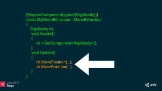 [RequireComponent(typeof(Rigidbody))]
class MyMonoBehaviour : MonoBehaviour
{
Rigidbody rb;
void Awake()
{
rb = GetComponent<Rigidbody>();
}
void Update()
{
rb.MovePosition(…);
rb.MoveRotation(…);
}
}
 