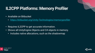 IL2CPP Platforms: Memory Profiler
• Available on Bitbucket
• https://bitbucket.org/Unity-Technologies/memoryprofiler
• Requires IL2CPP to get accurate information.
• Shows all UnityEngine.Objects and C# objects in memory.
• Includes native allocations, such as the shadowmap
 
