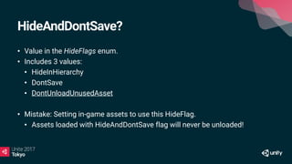 HideAndDontSave?
• Value in the HideFlags enum.
• Includes 3 values:
• HideInHierarchy
• DontSave
• DontUnloadUnusedAsset
• Mistake: Setting in-game assets to use this HideFlag.
• Assets loaded with HideAndDontSave flag will never be unloaded!
 
