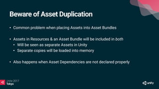 Beware of Asset Duplication
• Common problem when placing Assets into Asset Bundles
• Assets in Resources & an Asset Bundle will be included in both
• Will be seen as separate Assets in Unity
• Separate copies will be loaded into memory
• Also happens when Asset Dependencies are not declared properly
 