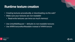Runtime texture creation
• Creating textures procedurally, or downloading via the web?
• Make sure your textures are non-readable!
• Read-write textures use twice as much memory!
• Use UnityWebRequest — defaults to non-readable textures
• Use WWW.textureNonReadable instead of WWW.texture
 