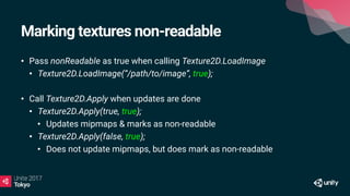 Marking textures non-readable
• Pass nonReadable as true when calling Texture2D.LoadImage
• Texture2D.LoadImage(“/path/to/image”, true);
• Call Texture2D.Apply when updates are done
• Texture2D.Apply(true, true);
• Updates mipmaps & marks as non-readable
• Texture2D.Apply(false, true);
• Does not update mipmaps, but does mark as non-readable
 