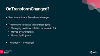 OnTransformChanged?
• Sent every time a Transform changes.
• Three ways to cause these messages:
• Changing position, rotation or scale in C#
• Moved by Animators
• Moved by Physics
• 1 change = 1 message!
 