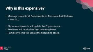 Why is this expensive?
• Message is sent to all Components on Transform & all Children
• Yes, ALL.
• Physics components will update the Physics scene.
• Renderers will recalculate their bounding boxes.
• Particle systems will update their bounding boxes.
 