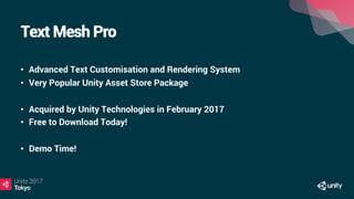 Text Mesh Pro
•  Advanced Text Customisation and Rendering System
•  Very Popular Unity Asset Store Package
•  Acquired by Unity Technologies in February 2017
•  Free to Download Today!
•  Demo Time!
 