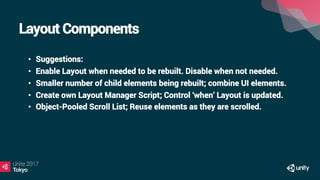 Layout Components
•  Suggestions:
•  Enable Layout when needed to be rebuilt. Disable when not needed.
•  Smaller number of child elements being rebuilt; combine UI elements.
•  Create own Layout Manager Script; Control ‘when’ Layout is updated.
•  Object-Pooled Scroll List; Reuse elements as they are scrolled.
 