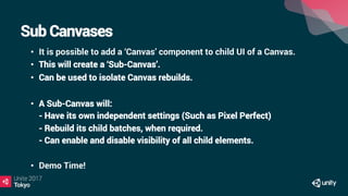 Sub Canvases
•  It is possible to add a ‘Canvas’ component to child UI of a Canvas.
•  This will create a ‘Sub-Canvas’.
•  Can be used to isolate Canvas rebuilds.
•  A Sub-Canvas will:
- Have its own independent settings (Such as Pixel Perfect)
- Rebuild its child batches, when required.
- Can enable and disable visibility of all child elements.
•  Demo Time!
 