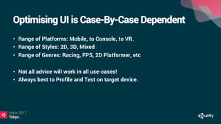 Optimising UI is Case-By-Case Dependent
•  Range of Platforms: Mobile, to Console, to VR.
•  Range of Styles: 2D, 3D, Mixed
•  Range of Genres: Racing, FPS, 2D Platformer, etc
•  Not all advice will work in all use-cases!
•  Always best to Profile and Test on target device.
 