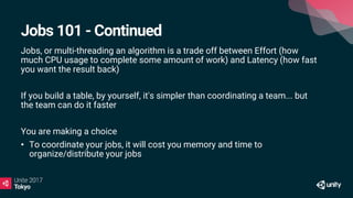 Jobs 101 - Continued
Jobs, or multi-threading an algorithm is a trade off between Effort (how
much CPU usage to complete some amount of work) and Latency (how fast
you want the result back)
If you build a table, by yourself, it's simpler than coordinating a team... but
the team can do it faster
You are making a choice
• To coordinate your jobs, it will cost you memory and time to
organize/distribute your jobs
 
