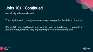 Jobs 101 - Continued
Not all algorithm works well
You might have to redesign a naive design to organize the data so it works
iPhone 5S : has two threads, one for main, one for rendering ... if you add 6
more threads, then you may impact the performance and reduce it
 