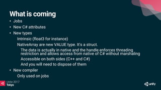 What is coming
• Jobs
• New C# attributes
• New types
• Intrinsic (float3 for instance)
• NativeArray are new VALUE type. It's a struct.
• The data is actually in native and the handle enforces threading
restriction and allows access from native of C# without marshaling
• Accessible on both sides (C++ and C#)
• And you will need to dispose of them
• New compiler
• Only used on jobs
 