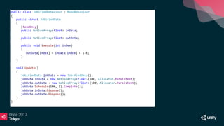 public class JobifiedBehaviour : MonoBehaviour
{
public struct JobifiedData
{
[ReadOnly]
public NativeArray<float> inData;
public NativeArray<float> outData;
public void Execute(int index)
{
outData[index] = inData[index] + 1.0;
}
}
void Update()
{
JobifiedData jobData = new JobifiedData();
jobData.inData = new NativeArray<float>(100, Allocator.Persistent);
jobData.outData = new NativeArray<float>(100, Allocator.Persistent);
jobData.Schedule(100, 2).Complete();
jobData.inData.Dispose();
jobData.outData.Dispose();
}
}
 