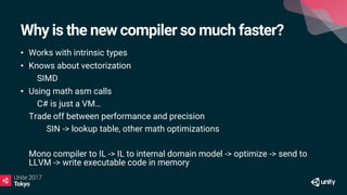 Why is the new compiler so much faster?
• Works with intrinsic types
• Knows about vectorization
• SIMD
• Using math asm calls
• C# is just a VM…
Trade off between performance and precision
SIN -> lookup table, other math optimizations
Mono compiler to IL -> IL to internal domain model -> optimize -> send to
LLVM -> write executable code in memory
 