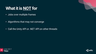 What it is NOT for
• Jobs over multiple frames
• Algorithms that may not converge
• Call the Unity API or .NET API on other threads
 