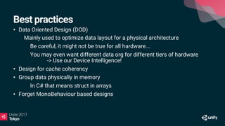 Best practices
• Data Oriented Design (DOD)
• Mainly used to optimize data layout for a physical architecture
Be careful, it might not be true for all hardware...
You may even want different data org for different tiers of hardware
-> Use our Device Intelligence!
• Design for cache coherency
• Group data physically in memory
In C# that means struct in arrays
• Forget MonoBehaviour based designs
 