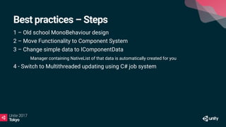 Best practices – Steps
1 – Old school MonoBehaviour design
2 – Move Functionality to Component System
3 – Change simple data to IComponentData
Manager containing NativeList of that data is automatically created for you
4 - Switch to Multithreaded updating using C# job system
 