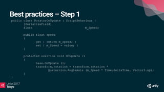 Best practices – Step 1
public class RotatorOnUpdate : ScriptBehaviour {
[SerializeField]
float m_Speed;
public float speed
{
get { return m_Speed; }
set { m_Speed = value; }
}
protected override void OnUpdate ()
{
base.OnUpdate ();
transform.rotation = transform.rotation *
Quaternion.AngleAxis (m_Speed * Time.deltaTime, Vector3.up);
}
}
 