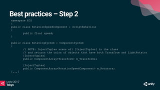 Best practices – Step 2
namespace ECS
{
public class RotationSpeedComponent : ScriptBehaviour
{
public float speed;
}
public class RotatingSystem : ComponentSystem
{
// NOTE: InjectTuples scans all [InjectTuples] in the class
// and returns the union of objects that have both Transform and LightRotator
[InjectTuples]
public ComponentArray<Transform> m_Transforms;
[InjectTuples]
public ComponentArray<RotationSpeedComponent> m_Rotators;
[...]
 