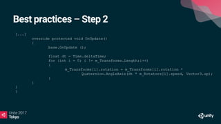 Best practices – Step 2
[...]
override protected void OnUpdate()
{
base.OnUpdate ();
float dt = Time.deltaTime;
for (int i = 0; i != m_Transforms.Length;i++)
{
m_Transforms[i].rotation = m_Transforms[i].rotation *
Quaternion.AngleAxis(dt * m_Rotators[i].speed, Vector3.up);
}
}
}
}
 