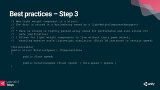 Best practices – Step 3
// New light weight component is a struct.
// The data is stored in a NativeArray owned by a LightWeightComponentManager<>
//
// * Data is stored in tightly packed array (Good for performance and also allows for
// safe jobification)
// * Allows for light weight components to live without their game object,
// enabling massive scale lightweight simulation (Think 2M instances in certain games)
[Serializable]
public struct RotationSpeed : IComponentData
{
public float speed;
public RotationSpeed (float speed) { this.speed = speed; }
}
 