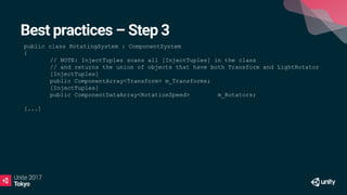 Best practices – Step 3
public class RotatingSystem : ComponentSystem
{
// NOTE: InjectTuples scans all [InjectTuples] in the class
// and returns the union of objects that have both Transform and LightRotator
[InjectTuples]
public ComponentArray<Transform> m_Transforms;
[InjectTuples]
public ComponentDataArray<RotationSpeed> m_Rotators;
[...]
 