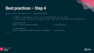 Best practices – Step 4
public class SystemRotator : ComponentSystem
{
// NOTE: InjectTuples scans all [InjectTuples] in the class
// and returns the union of objects that have both Transform and LightRotator
[InjectTuples]
public TransformAccessArray m_Transforms;
[InjectTuples]
public ComponentDataArray<RotationSpeed> m_Rotators;
[...]
 