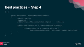 Best practices – Step 4
[...]
struct RotatorJob : IJobParallelForTransform
{
public float dt;
[ReadOnly]
public ComponentDataArray<RotationSpeed> rotators;
public void Execute(int i, TransformAccess transform)
{
transform.rotation = transform.rotation *
Quaternion.AngleAxis(dt * rotators[i].speed, Vector3.up);
}
}
}
 