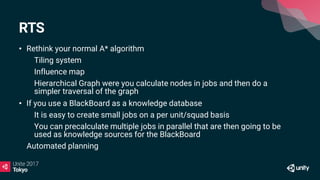 RTS
• Rethink your normal A* algorithm
• Tiling system
• Influence map
• Hierarchical Graph were you calculate nodes in jobs and then do a
simpler traversal of the graph
• If you use a BlackBoard as a knowledge database
• It is easy to create small jobs on a per unit/squad basis
• You can precalculate multiple jobs in parallel that are then going to be
used as knowledge sources for the BlackBoard
Automated planning
 