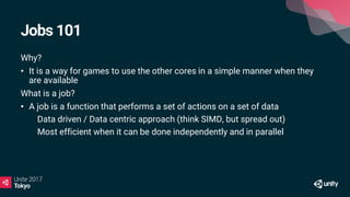 Jobs 101
Why?
• It is a way for games to use the other cores in a simple manner when they
are available
What is a job?
• A job is a function that performs a set of actions on a set of data
• Data driven / Data centric approach (think SIMD, but spread out)
• Most efficient when it can be done independently and in parallel
 