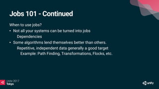 Jobs 101 - Continued
When to use jobs?
• Not all your systems can be turned into jobs
• Dependencies
• Some algorithms lend themselves better than others.
• Repetitive, independent data generally a good target
• Example: Path Finding, Transformations, Flocks, etc.
 
