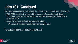 Jobs 101 - Continued
Internally, Unity already has a job system in C++ that drives a lot of systems.
• With 2017, modularization and the process of exposing underlying
systems means we’ve opened up our internal job system… but made it
available in C#
• Using C# it’s less difficult to make mistakes
• Power and flexibility combined with easy of use!
Targetted in 2017.2, or 2017.3, or 2018.x 
 
