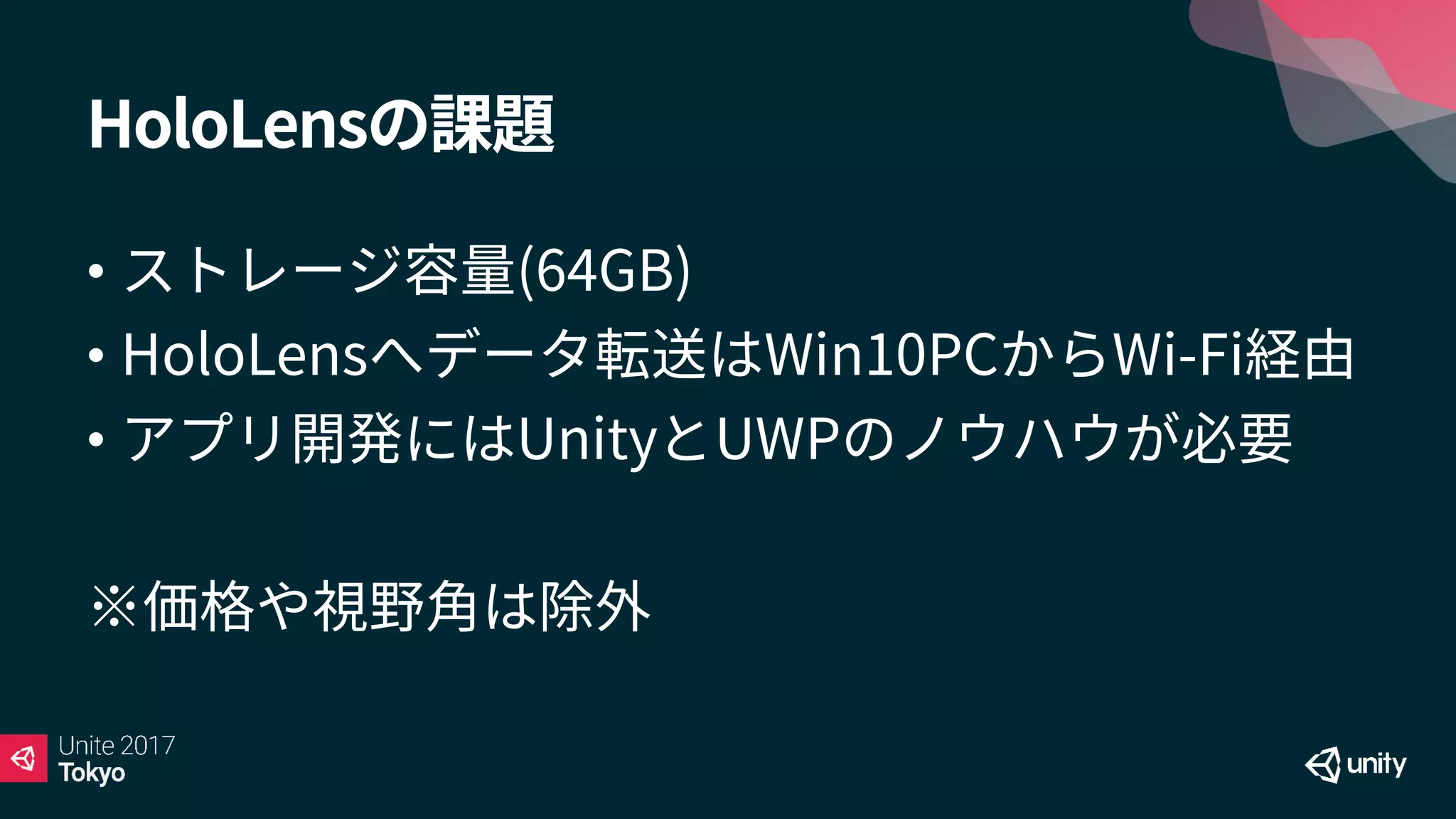 HoloLensの課題
• ストレージ容量(64GB)
• HoloLensへデータ転送はWin10PCからWi-Fi経由
• アプリ開発にはUnityとUWPのノウハウが必要
※価格や視野角は除外
 