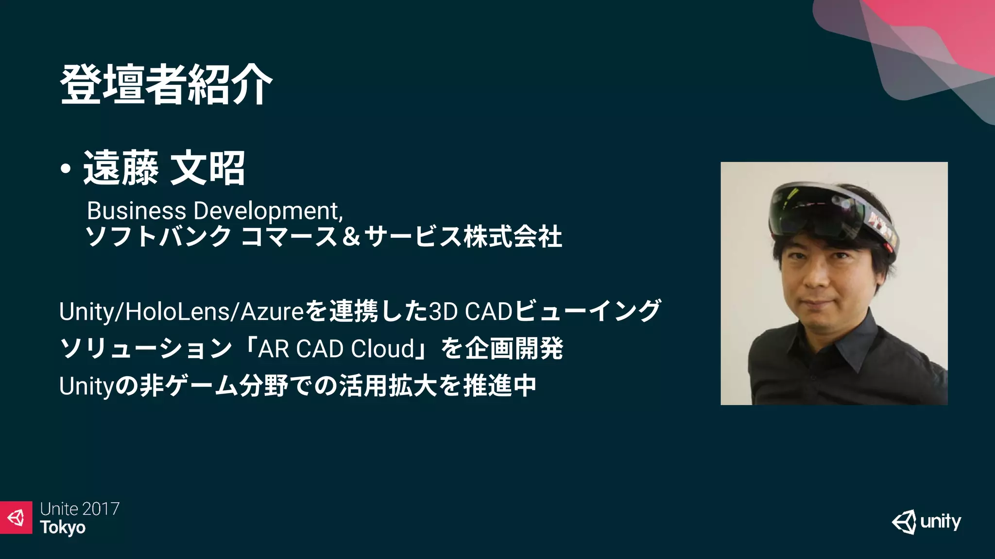 登壇者紹介
• 遠藤 文昭
Business Development,
ソフトバンク コマース＆サービス株式会社
Unity/HoloLens/Azureを連携した3D CADビューイング
ソリューション「AR CAD Cloud」を企画開発
Unityの非ゲーム分野での活用拡大を推進中
 