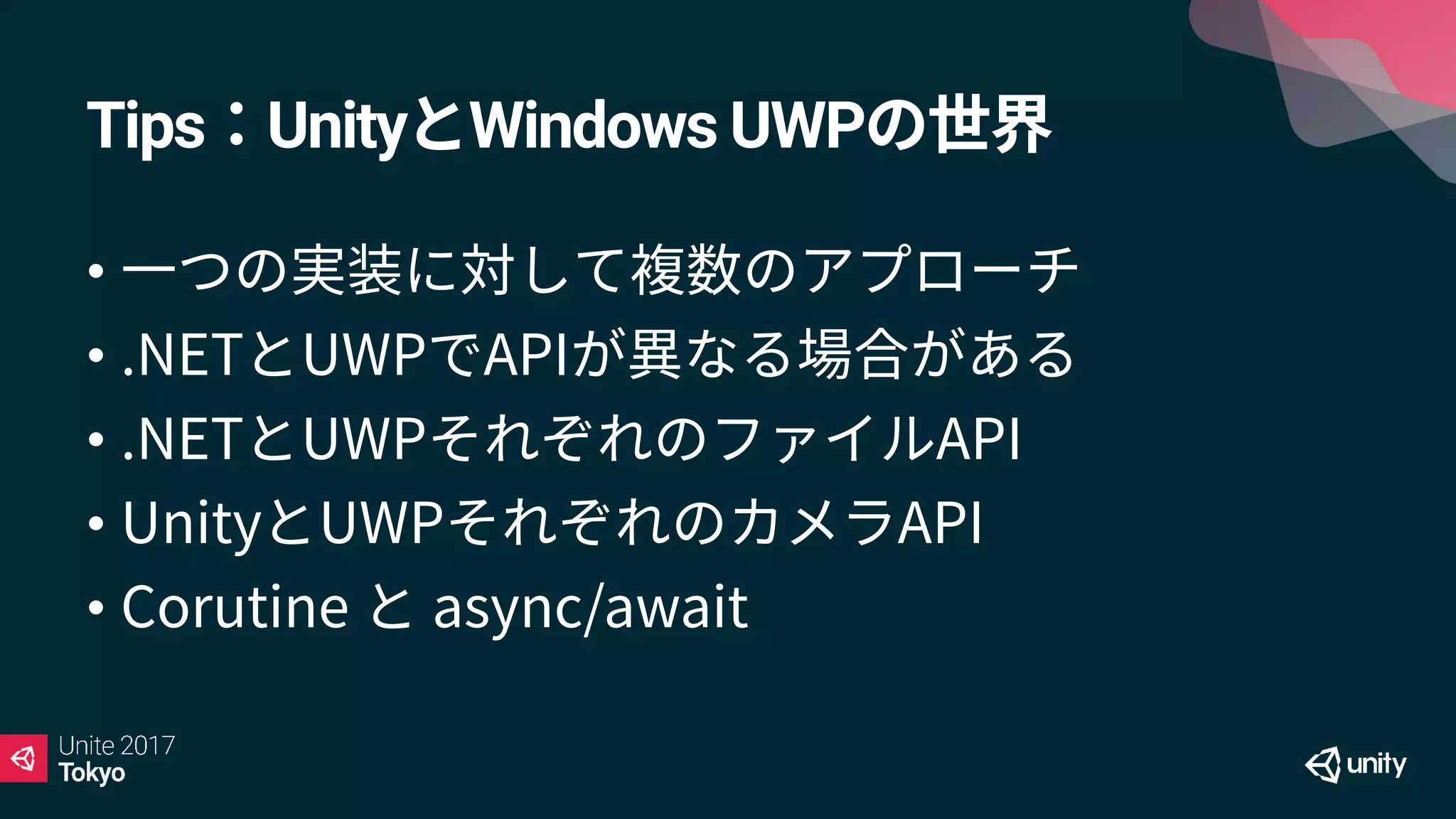 Tips：UnityとWindows UWPの世界
• 一つの実装に対して複数のアプローチ
• .NETとUWPでAPIが異なる場合がある
• .NETとUWPそれぞれのファイルAPI
• UnityとUWPそれぞれのカメラAPI
• Corutine と async/await
 