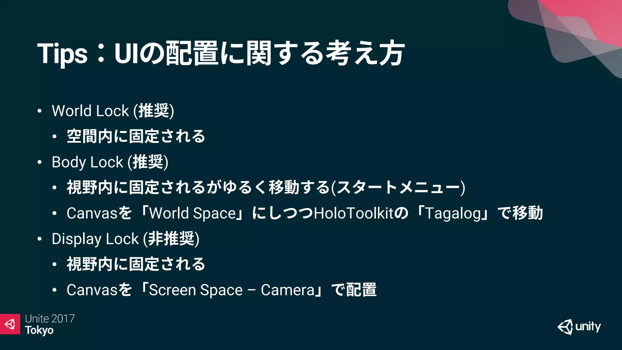 Tips：UIの配置に関する考え方
• World Lock (推奨)
• 空間内に固定される
• Body Lock (推奨)
• 視野内に固定されるがゆるく移動する(スタートメニュー)
• Canvasを「World Space」にしつつHoloToolkitの「Tagalog」で移動
• Display Lock (非推奨)
• 視野内に固定される
• Canvasを「Screen Space – Camera」で配置
 