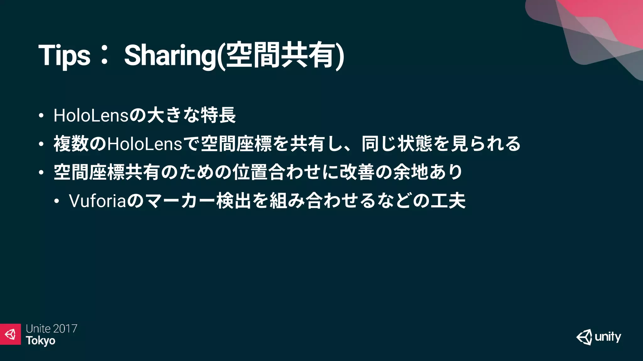 Tips： Sharing(空間共有)
• HoloLensの大きな特長
• 複数のHoloLensで空間座標を共有し、同じ状態を見られる
• 空間座標共有のための位置合わせに改善の余地あり
• Vuforiaのマーカー検出を組み合わせるなどの工夫
 