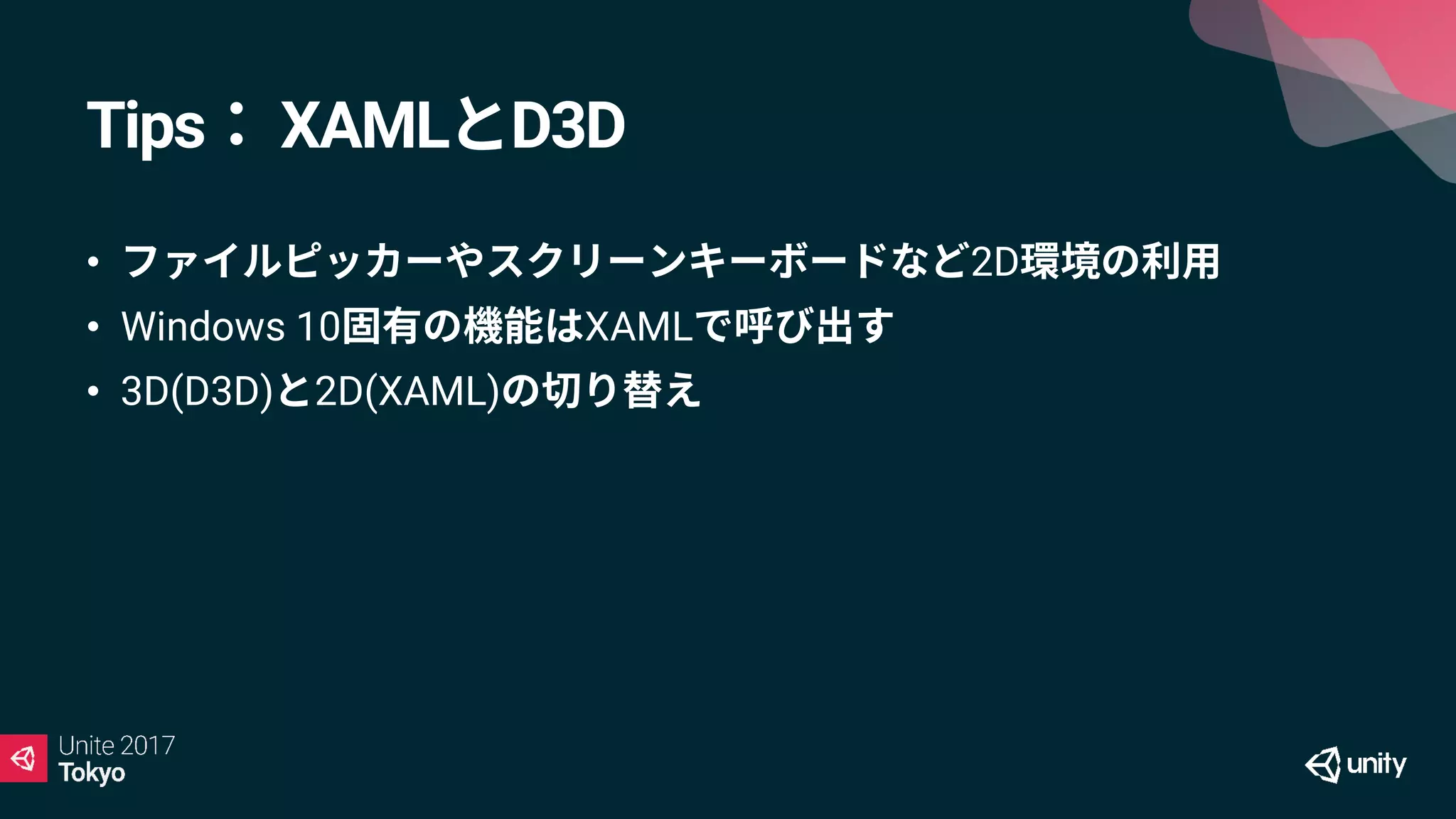 Tips： XAMLとD3D
• ファイルピッカーやスクリーンキーボードなど2D環境の利用
• Windows 10固有の機能はXAMLで呼び出す
• 3D(D3D)と2D(XAML)の切り替え
 