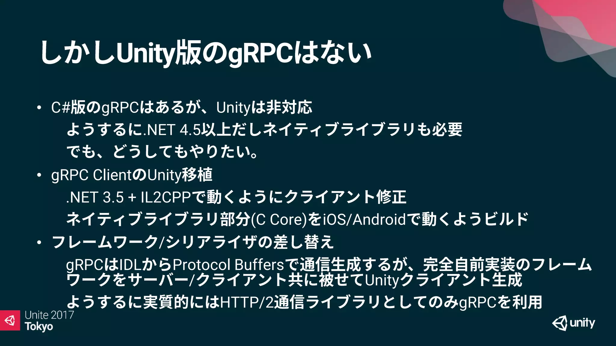 Unity gRPC
• C# gRPC Unity
• .NET 4.5
•
• gRPC Client Unity
• .NET 3.5 + IL2CPP
• (C Core) iOS/Android
• /
• gRPC IDL Protocol Buffers
/ Unity
• HTTP/2 gRPC
 