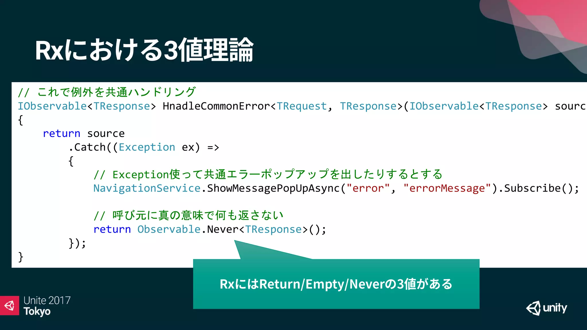 Rx 3
// これで例外を共通ハンドリング
IObservable<TResponse> HnadleCommonError<TRequest, TResponse>(IObservable<TResponse> source
{
return source
.Catch((Exception ex) =>
{
// Exception使って共通エラーポップアップを出したりするとする
NavigationService.ShowMessagePopUpAsync("error", "errorMessage").Subscribe();
// 呼び元に真の意味で何も返さない
return Observable.Never<TResponse>();
});
}
 
