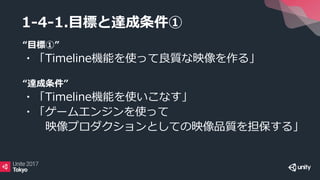 1-4-1.目標と達成条件①
“目標①”
・「Timeline機能を使って良質な映像を作る」
“達成条件”
・「Timeline機能を使いこなす」
・「ゲームエンジンを使って
映像プロダクションとしての映像品質を担保する」
 