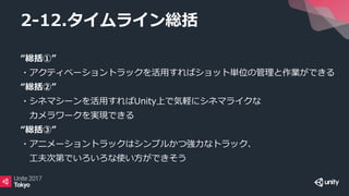 “総括①”
・アクティベーショントラックを活用すればショット単位の管理と作業ができる
“総括②”
・シネマシーンを活用すればUnity上で気軽にシネマライクな
カメラワークを実現できる
“総括③”
・アニメーショントラックはシンプルかつ強力なトラック、
工夫次第でいろいろな使い方ができそう
2-12.タイムライン総括
 