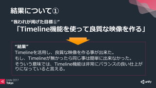 結果について①
“我われが掲げた目標①”
「Timeline機能を使って良質な映像を作る」
“結果”
Timelineを活用し、良質な映像を作る事が出来た。
もし、Timelineが無かったら同じ事は簡単に出来なかった。
そういう意味では、Timeline機能は非常にバランスの良い仕上が
りになっていると言える。
 