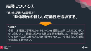 結果について②
“我われが掲げた目標②”
「映像制作の新しい可能性を追求する」
“結果”
今回、３種類の手順でカットシーンを構築した事によりコンテン
ツに合わせて、最適な組み方も異なる事を理解した。 映像的な作
り方とゲーム的な作り方の良い部分をMIXし、今後さらに可能性
を追求して行きたい。
 