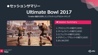 ●セッションサマリー
■Session Summary
1.プロジェクトの紹介(10分)
2.タイムラインの紹介(10分）
3.エフェクトの紹介(10分)
4.デザイン／アセットの紹介(10分）
5.まとめ(3分）
Ultimate Bowl 2017
Timeline 機能を活用したリアルタイムデモのメイキング
 