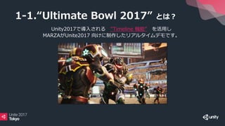 1-1.“Ultimate Bowl 2017” とは？
Unity2017で導入される ”Timeline 機能” を活用し
MARZAがUnite2017 向けに制作したリアルタイムデモです。
 