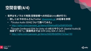 (4/4)
• ( Unity )
• (Twitter: @yanosen_jp )
• Oculus Audio SDK
• http://qiita.com/yanosen_jp/items/03de6ad02a05493f343b
• Google Cardboard SDK for Unity v0.6 3D (Spatial Audio)
( GVR Unity SDK v1.40.0 )
• http://qiita.com/yanosen_jp/items/0d23fb3d59673c5aa153
 