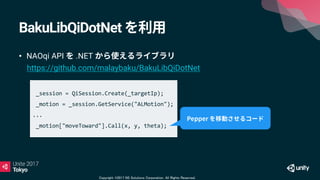 Copyright ©2017 NS Solutions Corporation. All Rights Reserved.
BakuLibQiDotNet
• NAOqi API .NET
https://github.com/malaybaku/BakuLibQiDotNet
_session = QiSession.Create(_targetIp);
_motion = _session.GetService("ALMotion");
...
_motion["moveToward"].Call(x, y, theta);
 
